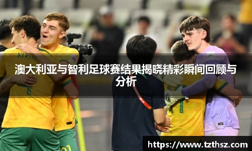 澳大利亚与智利足球赛结果揭晓精彩瞬间回顾与分析
